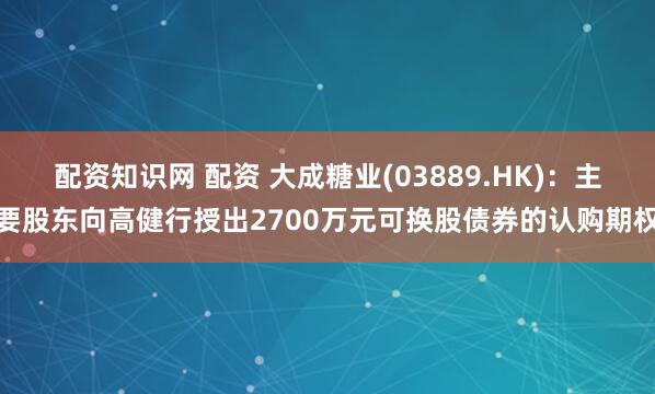 配资知识网 配资 大成糖业(03889.HK)：主要股东向高健行授出2700万元可换股债券的认购期权