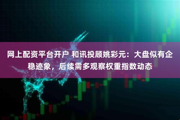 网上配资平台开户 和讯投顾姚彩元：大盘似有企稳迹象，后续需多观察权重指数动态