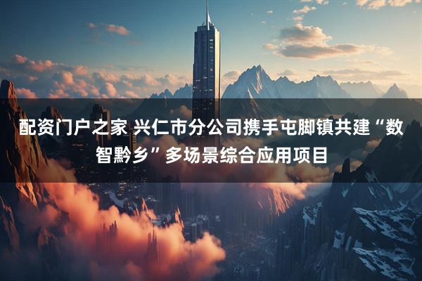 配资门户之家 兴仁市分公司携手屯脚镇共建“数智黔乡”多场景综合应用项目