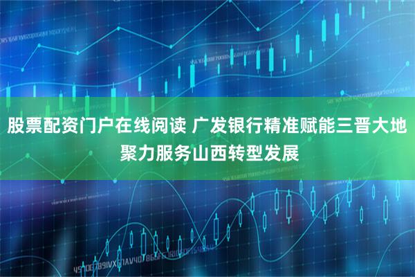 股票配资门户在线阅读 广发银行精准赋能三晋大地 聚力服务山西转型发展