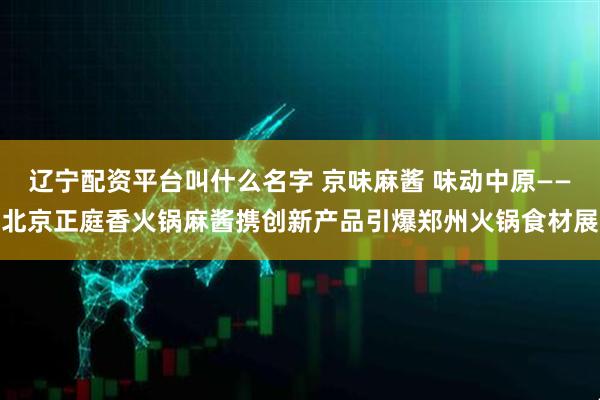 辽宁配资平台叫什么名字 京味麻酱 味动中原——北京正庭香火锅麻酱携创新产品引爆郑州火锅食材展
