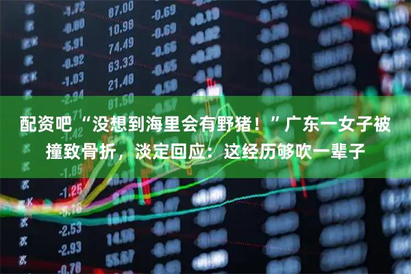配资吧 “没想到海里会有野猪！”广东一女子被撞致骨折，淡定回应：这经历够吹一辈子
