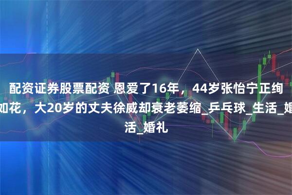 配资证券股票配资 恩爱了16年，44岁张怡宁正绚烂如花，大20岁的丈夫徐威却衰老萎缩_乒乓球_生活_婚礼