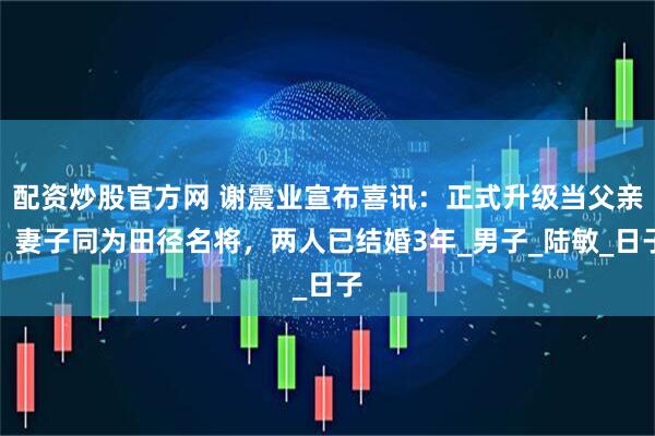 配资炒股官方网 谢震业宣布喜讯：正式升级当父亲！妻子同为田径名将，两人已结婚3年_男子_陆敏_日子