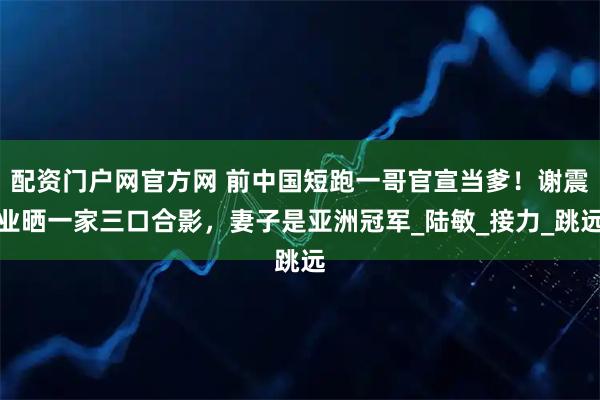配资门户网官方网 前中国短跑一哥官宣当爹！谢震业晒一家三口合影，妻子是亚洲冠军_陆敏_接力_跳远