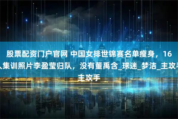股票配资门户官网 中国女排世锦赛名单瘦身，16人集训照片李盈莹归队，没有董禹含_球迷_梦洁_主攻手