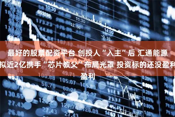 最好的股票配资平台 创投人“入主”后 汇通能源拟近2亿携手“芯片教父”布局光罩 投资标的还没盈利
