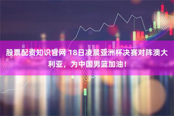 股票配资知识官网 18日凌晨亚洲杯决赛对阵澳大利亚，为中国男篮加油！