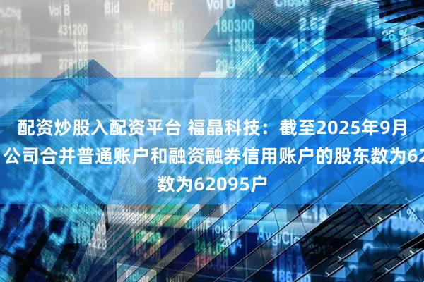 配资炒股入配资平台 福晶科技：截至2025年9月19日，公司合并普通账户和融资融券信用账户的股东数为62095户