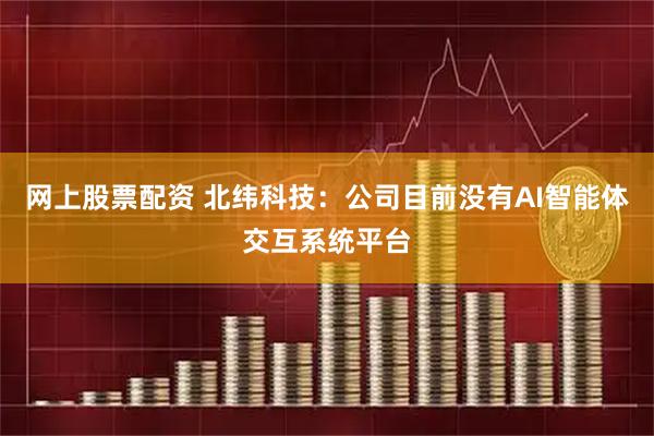 网上股票配资 北纬科技：公司目前没有AI智能体交互系统平台