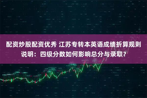 配资炒股配资优秀 江苏专转本英语成绩折算规则说明：四级分数如何影响总分与录取？
