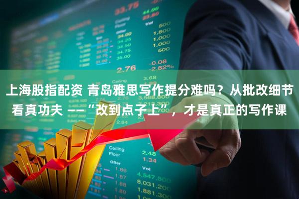 上海股指配资 青岛雅思写作提分难吗？从批改细节看真功夫 ——“改到点子上”，才是真正的写作课