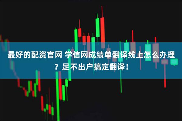 最好的配资官网 学信网成绩单翻译线上怎么办理？足不出户搞定翻译！